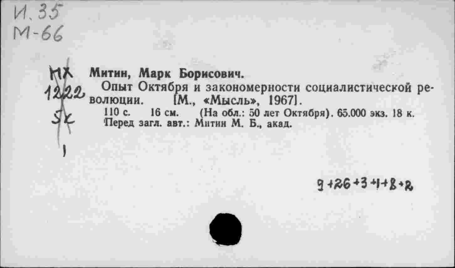 ﻿М-66
Митин, Марк Борисович.
л Опыт Октября и закономерности социалистической ре-волюции. 1М., «Мысль», 1967].
ПО с. 16 см. (На обл.: 50 лет Октября). 65.000 экз. 18 к.
' 'Перед загл. авт.: Митин М. Б., акад.
